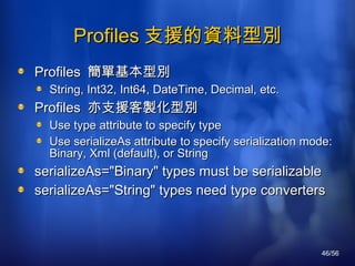 Profiles 支援的資料型別 Profiles  簡單基本型別 String, Int32, Int64, DateTime, Decimal, etc. Profiles  亦支援客製化型別 Use type attribute to specify type Use serializeAs attribute to specify serialization mode: Binary, Xml (default), or String serializeAs="Binary" types must be serializable serializeAs="String" types need type converters 