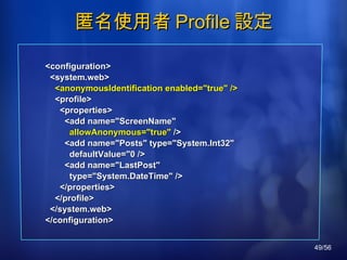 匿名使用者 Profile 設定 <configuration> <system.web> <anonymousIdentification enabled="true" /> <profile> <properties> <add name="ScreenName" allowAnonymous="true"  /> <add name="Posts" type="System.Int32" defaultValue="0 /> <add name="LastPost" type="System.DateTime" /> </properties> </profile> </system.web> </configuration> 