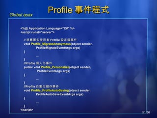 Profile 事件程式 Global.asax <%@ Application Language="C#" %> <script runat="server"> // 移轉匿名使用者 Profile 設定檔 事件 void  Profile_MigrateAnonymous (object sender,  ProfileMigrateEventArgs args) { ... } //Profile 個人化事件 public void  Profile_Personalize (object sender,   ProfileEventArgs args) { ... } //Profile 自動化儲存事件 void  Profile_ProfileAutoSaving (object sender,  ProfileAutoSaveEventArgs args) { ... } </script> 
