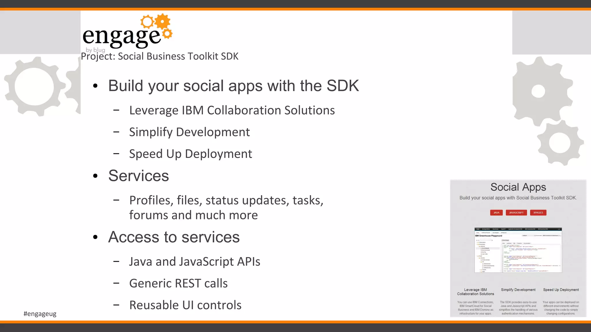 #engageug
Project: Social Business Toolkit SDK
● Build your social apps with the SDK
– Leverage IBM Collaboration Solutions
– Simplify Development
– Speed Up Deployment
● Services
– Profiles, files, status updates, tasks,
forums and much more
● Access to services
– Java and JavaScript APIs
– Generic REST calls
– Reusable UI controls
 