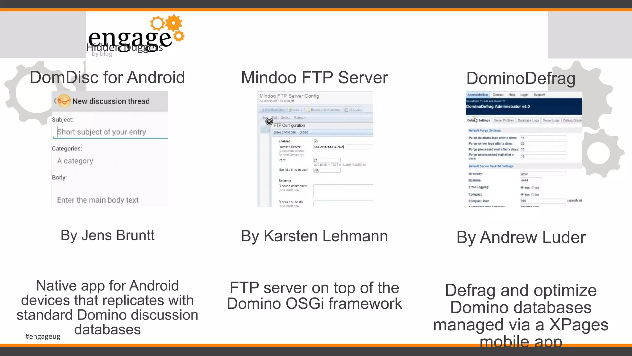 #engageug
Hidden Nuggets
DomDisc for Android
By Jens Bruntt
Native app for Android
devices that replicates with
standard Domino discussion
databases
Mindoo FTP Server
By Karsten Lehmann
FTP server on top of the
Domino OSGi framework
DominoDefrag
By Andrew Luder
Defrag and optimize
Domino databases
managed via a XPages
mobile app
 