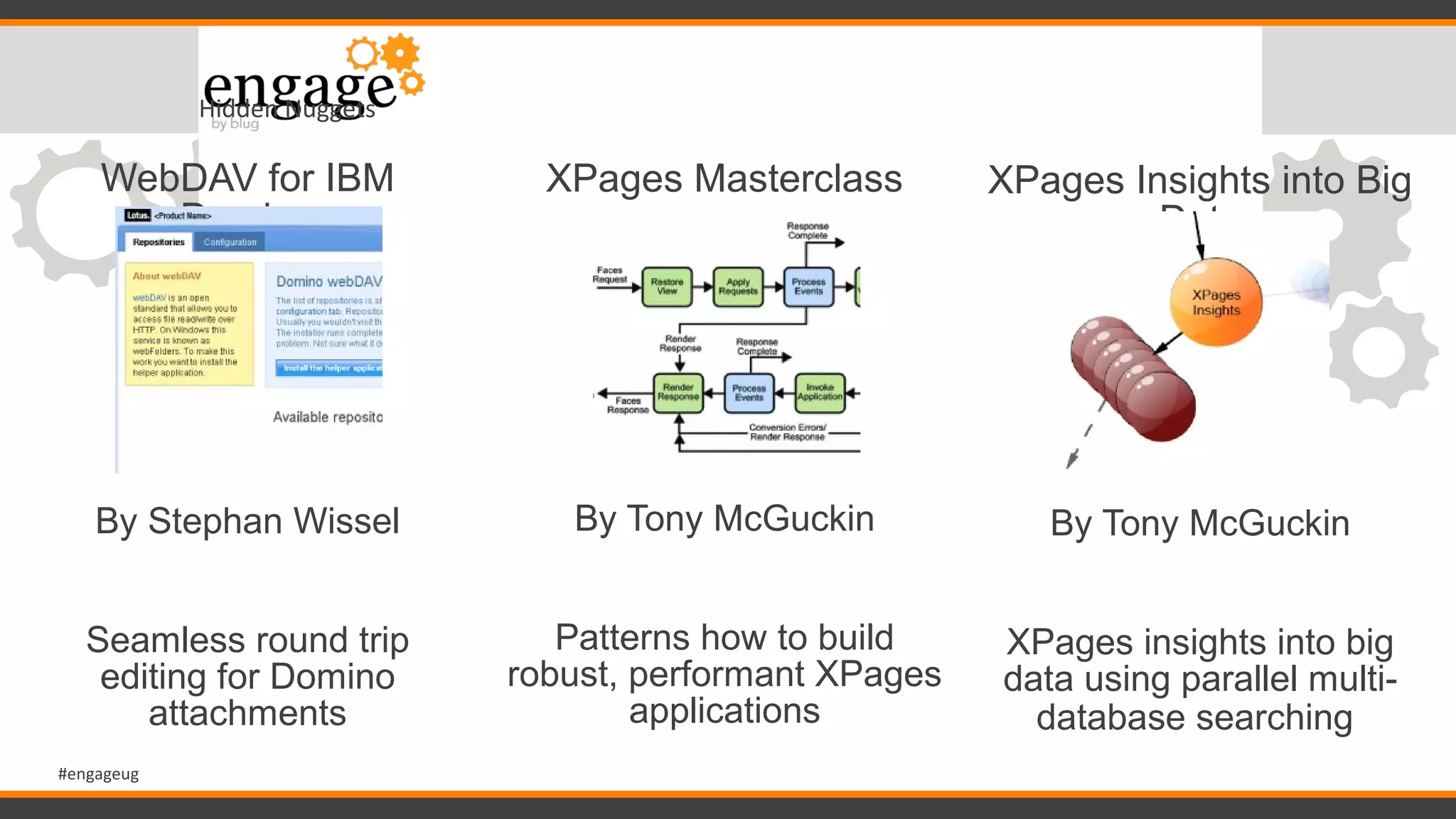 #engageug
Hidden Nuggets
WebDAV for IBM
Domino
By Stephan Wissel
Seamless round trip
editing for Domino
attachments
XPages Masterclass
By Tony McGuckin
Patterns how to build
robust, performant XPages
applications
XPages Insights into Big
Data
By Tony McGuckin
XPages insights into big
data using parallel multi-
database searching
 