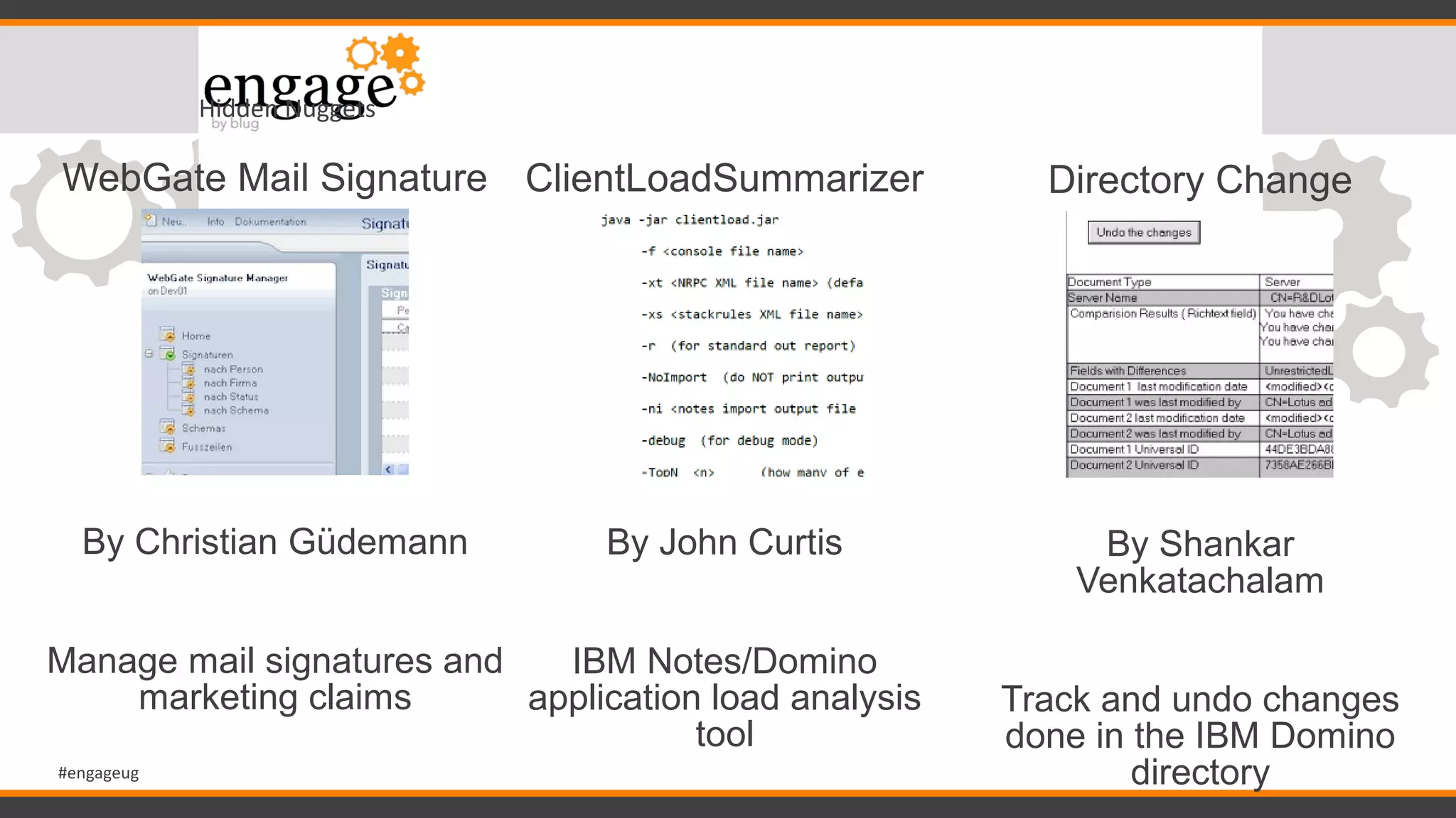#engageug
Hidden Nuggets
WebGate Mail Signature
By Christian Güdemann
Manage mail signatures and
marketing claims
ClientLoadSummarizer
By John Curtis
IBM Notes/Domino
application load analysis
tool
Directory Change
By Shankar
Venkatachalam
Track and undo changes
done in the IBM Domino
directory
 