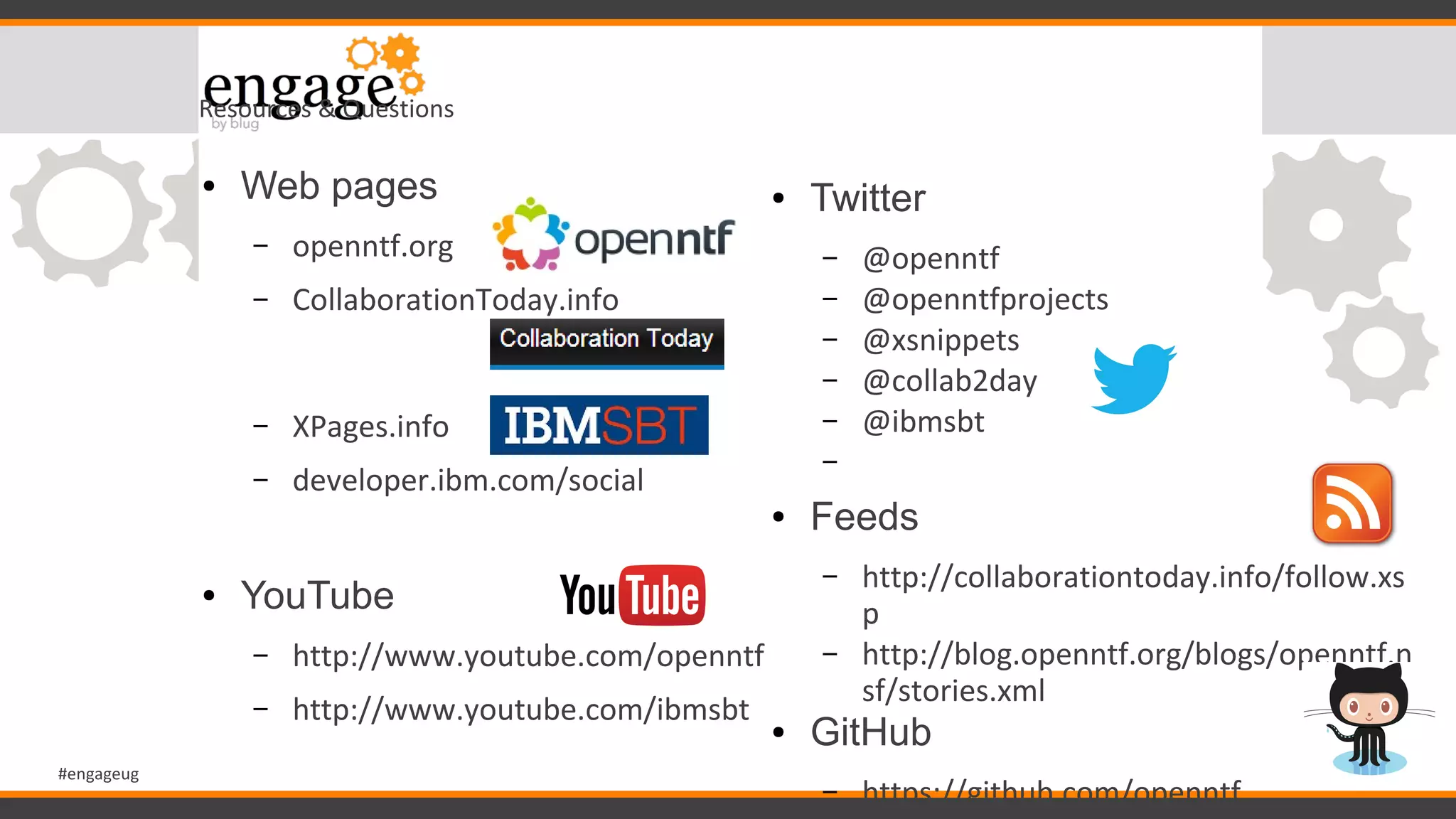 #engageug
Resources & Questions
● Web pages
– openntf.org
– CollaborationToday.info
– XPages.info
– developer.ibm.com/social
● YouTube
– http://www.youtube.com/openntf
– http://www.youtube.com/ibmsbt
● Twitter
– @openntf
– @openntfprojects
– @xsnippets
– @collab2day
– @ibmsbt
–
● Feeds
– http://collaborationtoday.info/follow.xs
p
– http://blog.openntf.org/blogs/openntf.n
sf/stories.xml
● GitHub
– https://github.com/openntf
 