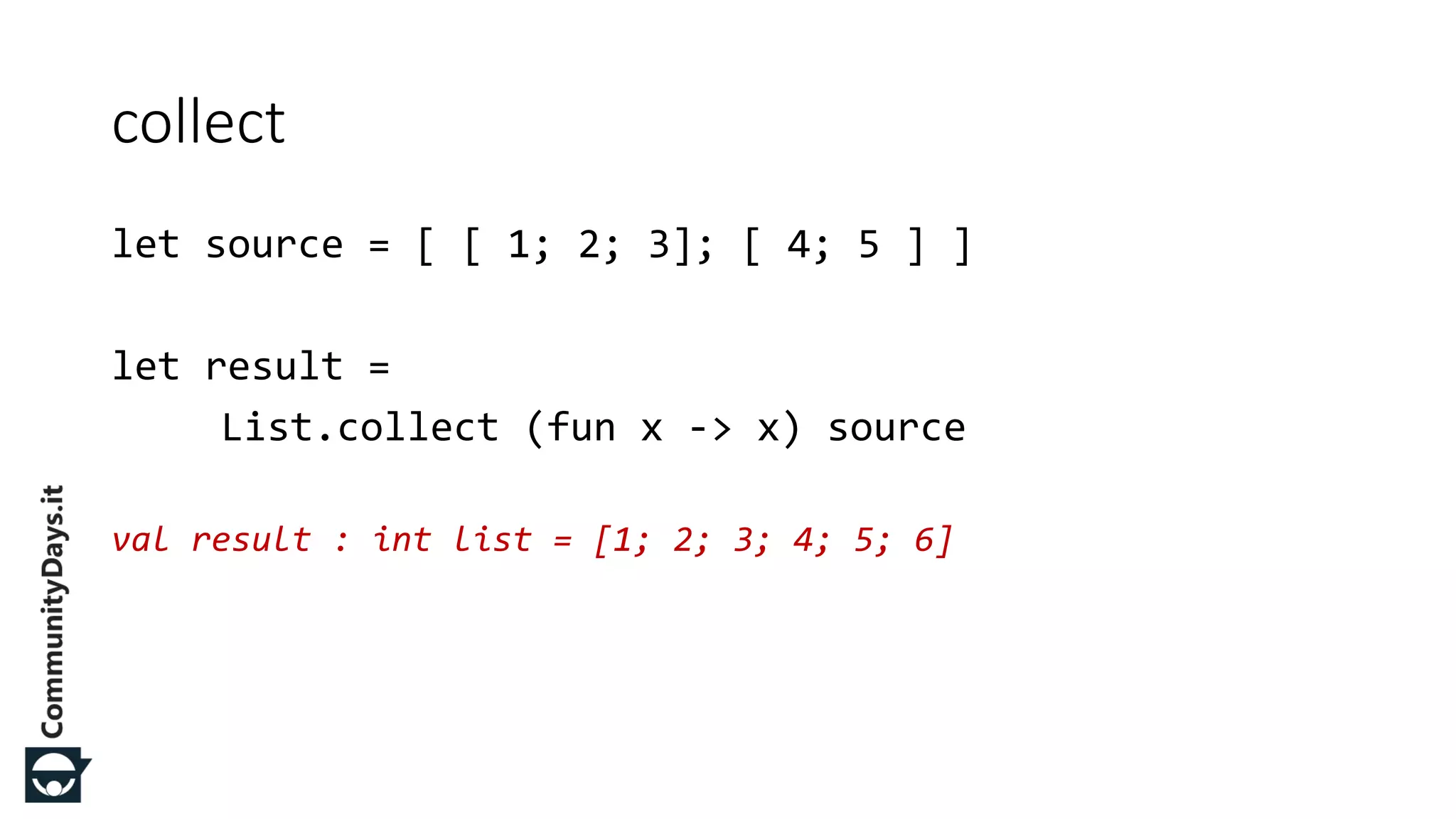let source = [ [ 1; 2; 3]; [ 4; 5 ] ] let result = List.collect (fun x -> x) source val result : int list = [1; 2; 3; 4; 5; 6] collect 