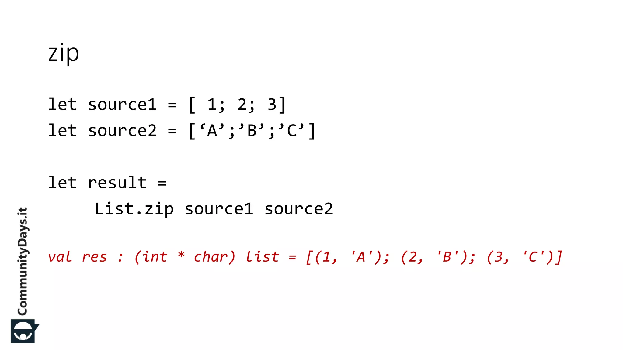 let source1 = [ 1; 2; 3] let source2 = [‘A’;’B’;’C’] let result = List.zip source1 source2 val res : (int * char) list = [(1, 'A'); (2, 'B'); (3, 'C')] zip 