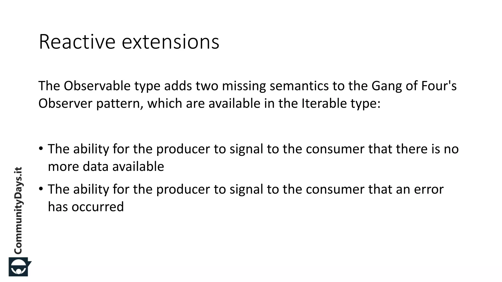 The Observable type adds two missing semantics to the Gang of Four's Observer pattern, which are available in the Iterable type: • The ability for the producer to signal to the consumer that there is no more data available • The ability for the producer to signal to the consumer that an error has occurred Reactive extensions 