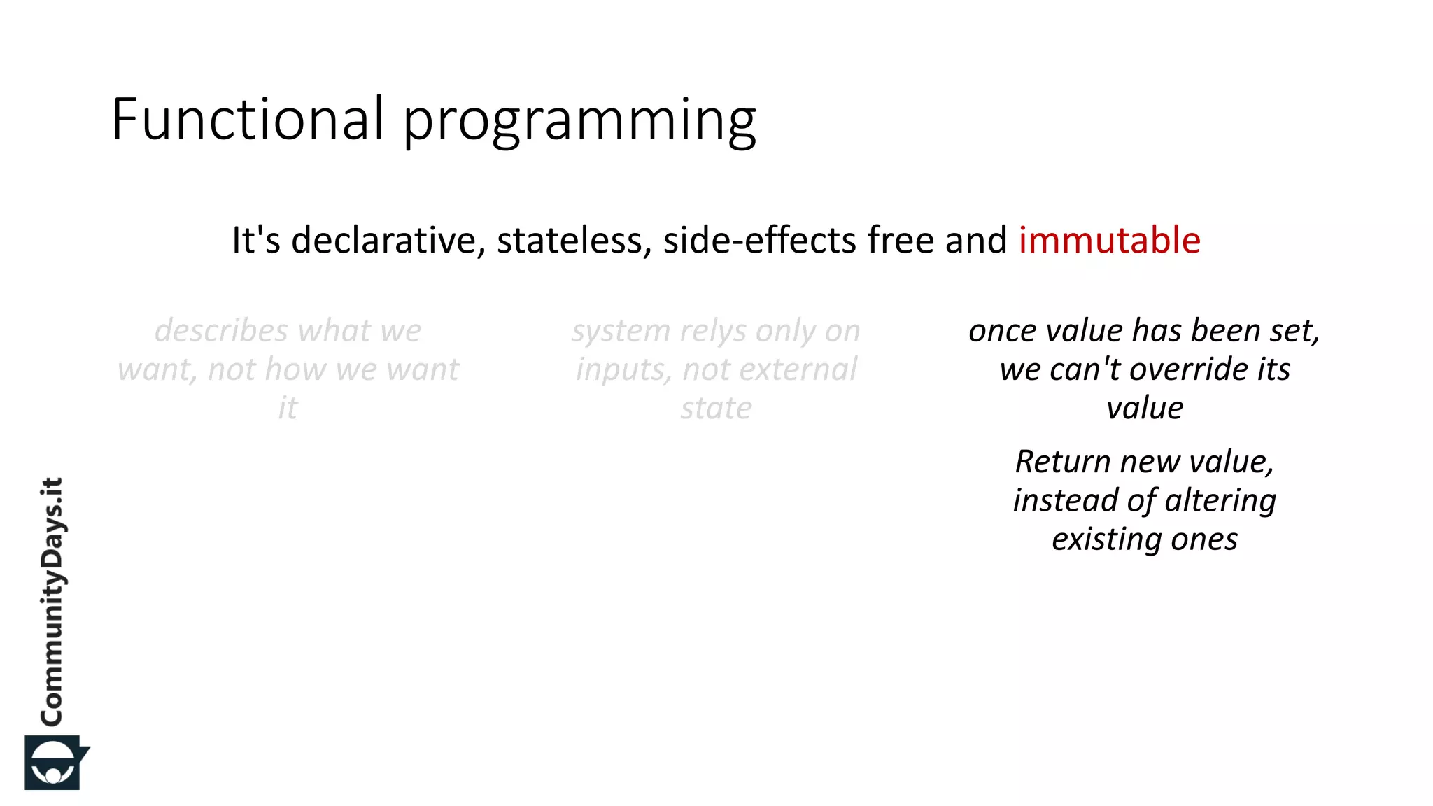 It's declarative, stateless, side-effects free and immutable Functional programming describes what we want, not how we want it system relys only on inputs, not external state once value has been set, we can't override its value Return new value, instead of altering existing ones 