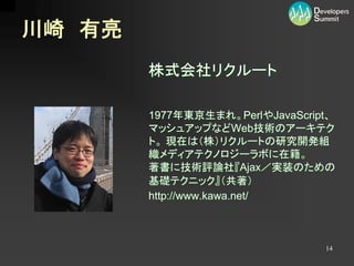 川崎 有亮
        株式会社リクルート

        1977年東京生まれ。PerlやJavaScript、
        マッシュアップなどWeb技術のアーキテク
        ト。 現在は（株）リクルートの研究開発組
        織メディアテクノロジーラボに在籍。
        著書に技術評論社『Ajax／実装のための
        基礎テクニック』（共著）
        http://www.kawa.net/



                                 14
 
