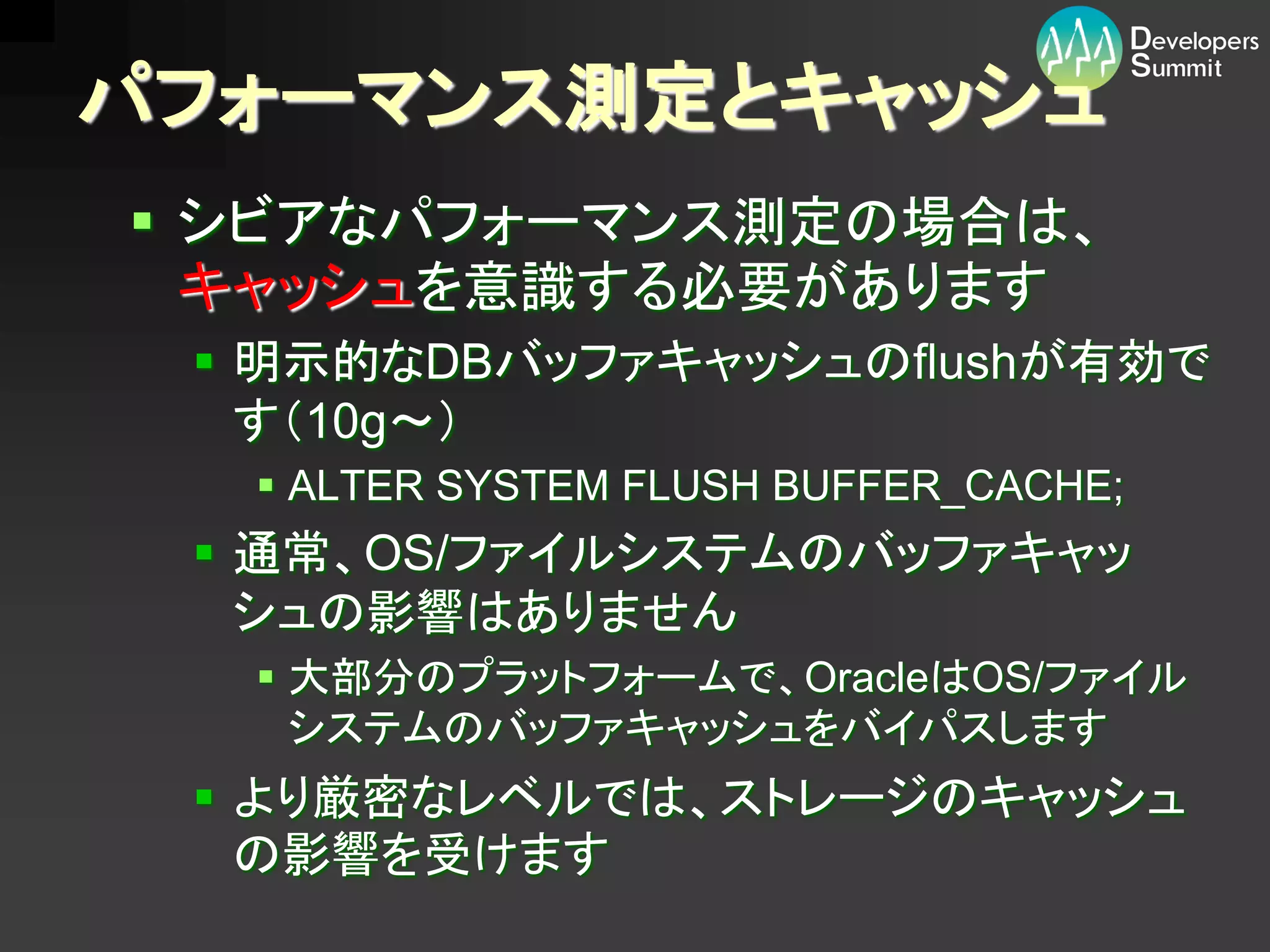パフォーマンス測定とキャッシュ
 シビアなパフォーマンス測定の場合は、
  キャッシュを意識する必要があります
  明示的なDBバッファキャッシュのflushが有効で
   す（10g～）
   ALTER SYSTEM FLUSH BUFFER_CACHE;
  通常、OS/ファイルシステムのバッファキャッ
   シュの影響はありません
   大部分のプラットフォームで、OracleはOS/ファイル
    システムのバッファキャッシュをバイパスします
  より厳密なレベルでは、ストレージのキャッシュ
   の影響を受けます
 