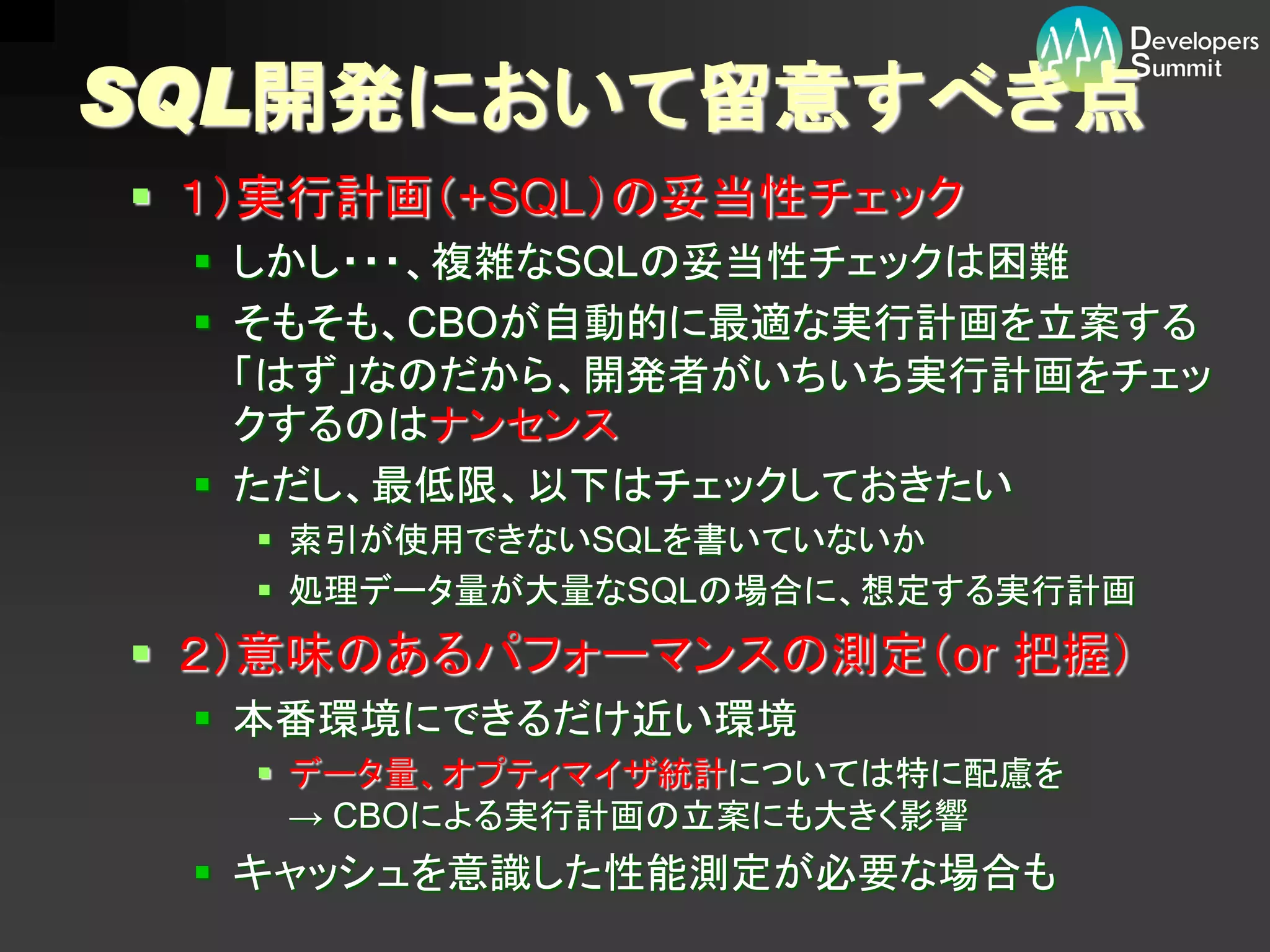 SQL開発において留意すべき点
 １）実行計画（+SQL）の妥当性チェック
  しかし・・・、複雑なSQLの妥当性チェックは困難
  そもそも、CBOが自動的に最適な実行計画を立案する
   「はず」なのだから、開発者がいちいち実行計画をチェッ
   クするのはナンセンス
  ただし、最低限、以下はチェックしておきたい
    索引が使用できないSQLを書いていないか
    処理データ量が大量なSQLの場合に、想定する実行計画
 ２）意味のあるパフォーマンスの測定（or 把握）
  本番環境にできるだけ近い環境
    データ量、オプティマイザ統計については特に配慮を
     → CBOによる実行計画の立案にも大きく影響
  キャッシュを意識した性能測定が必要な場合も
 