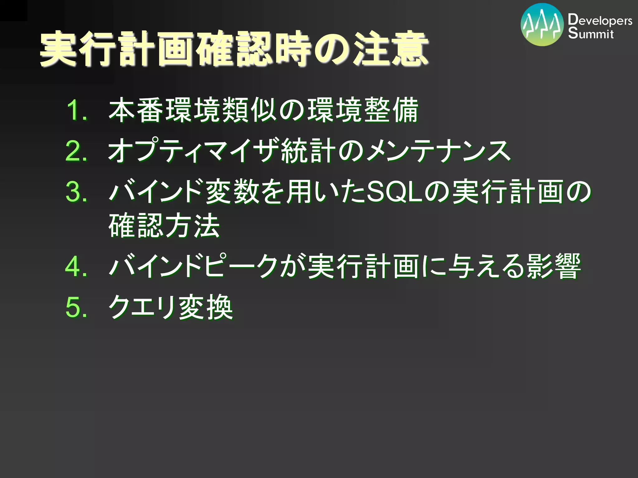 実行計画確認時の注意
1. 本番環境類似の環境整備
2. オプティマイザ統計のメンテナンス
3. バインド変数を用いたSQLの実行計画の
   確認方法
4. バインドピークが実行計画に与える影響
5. クエリ変換
 