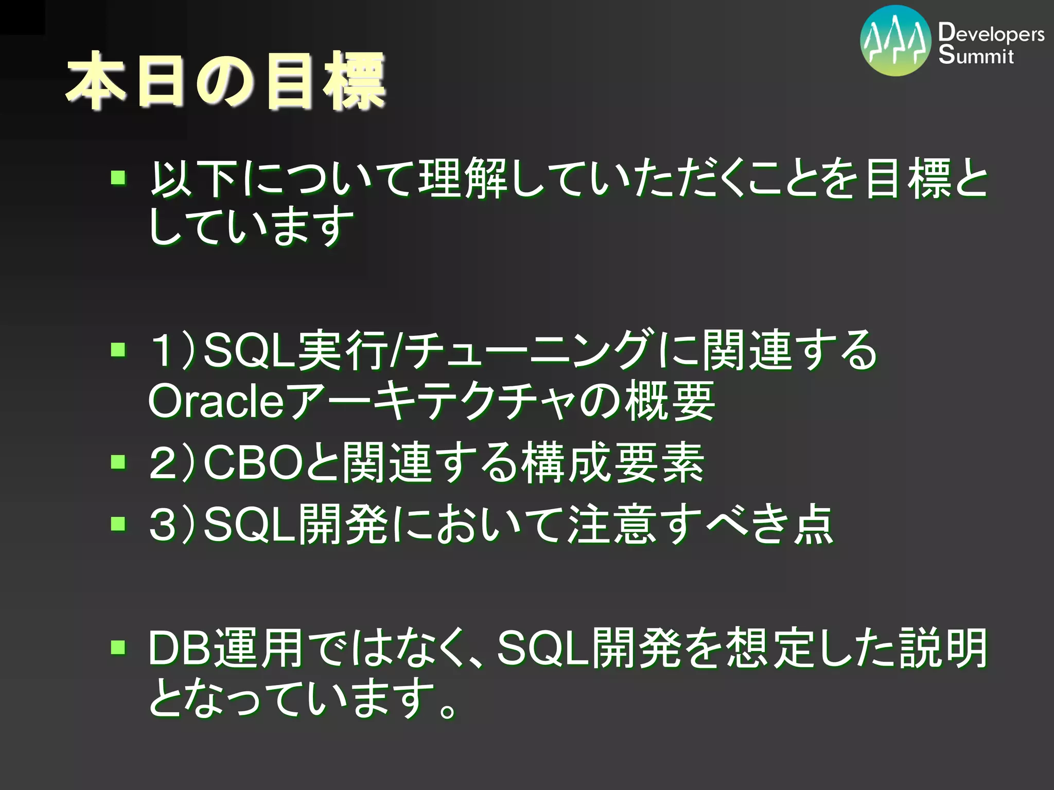 本日の目標
 以下について理解していただくことを目標と
  しています

 １）SQL実行/チューニングに関連する
  Oracleアーキテクチャの概要
 ２）CBOと関連する構成要素
 ３）SQL開発において注意すべき点

 DB運用ではなく、SQL開発を想定した説明
  となっています。
 