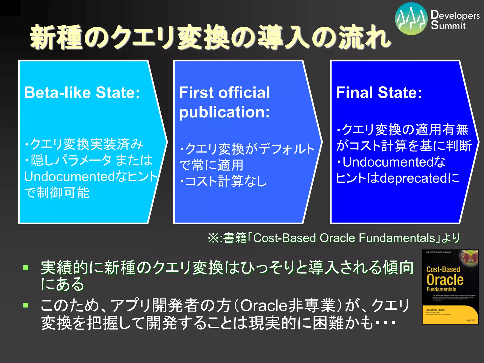 新種のクエリ変換の導入の流れ
Beta-like State:   First official         Final State:
                   publication:
                                          ・クエリ変換の適用有無
・クエリ変換実装済み         ・クエリ変換がデフォルト           がコスト計算を基に判断
・隠しパラメータ または       で常に適用                  ・Undocumentedな
Undocumentedなヒント   ・コスト計算なし               ヒントはdeprecatedに
で制御可能


                       ※:書籍「Cost-Based Oracle Fundamentals」より

 実績的に新種のクエリ変換はひっそりと導入される傾向
  にある
 このため、アプリ開発者の方（Oracle非専業）が、クエリ
  変換を把握して開発することは現実的に困難かも・・・
 