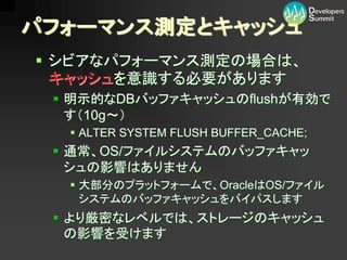パフォーマンス測定とキャッシュ
 シビアなパフォーマンス測定の場合は、
  キャッシュを意識する必要があります
  明示的なDBバッファキャッシュのflushが有効で
   す（10g～）
   ALTER SYSTEM FLUSH BUFFER_CACHE;
  通常、OS/ファイルシステムのバッファキャッ
   シュの影響はありません
   大部分のプラットフォームで、OracleはOS/ファイル
    システムのバッファキャッシュをバイパスします
  より厳密なレベルでは、ストレージのキャッシュ
   の影響を受けます
 