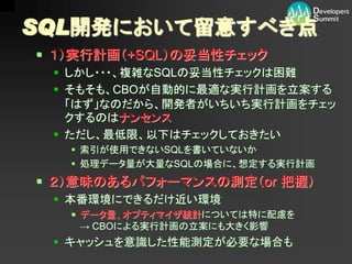 SQL開発において留意すべき点
 １）実行計画（+SQL）の妥当性チェック
  しかし・・・、複雑なSQLの妥当性チェックは困難
  そもそも、CBOが自動的に最適な実行計画を立案する
   「はず」なのだから、開発者がいちいち実行計画をチェッ
   クするのはナンセンス
  ただし、最低限、以下はチェックしておきたい
    索引が使用できないSQLを書いていないか
    処理データ量が大量なSQLの場合に、想定する実行計画
 ２）意味のあるパフォーマンスの測定（or 把握）
  本番環境にできるだけ近い環境
    データ量、オプティマイザ統計については特に配慮を
     → CBOによる実行計画の立案にも大きく影響
  キャッシュを意識した性能測定が必要な場合も
 