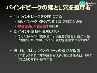 バインドピークの落とし穴を避ける
 １）バインドピークをOFFにする
  隠しパラメータ（KROWN:81865）の設定が必要
  本番環境との整合性を確認要
 ２）バインド変数を使用しない
  そもそもバインド変数値により最適な実行計画が大幅
   に異なるSQLでは、バインド変数を使用すべきでない


 ※：11gでは、バインドピークの機能が改善
  1回目と2回目で実行統計が大きく異なる場合は、3回目
   では別の実行計画を立案
 