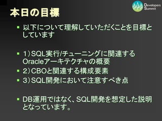 本日の目標
 以下について理解していただくことを目標と
  しています

 １）SQL実行/チューニングに関連する
  Oracleアーキテクチャの概要
 ２）CBOと関連する構成要素
 ３）SQL開発において注意すべき点

 DB運用ではなく、SQL開発を想定した説明
  となっています。
 