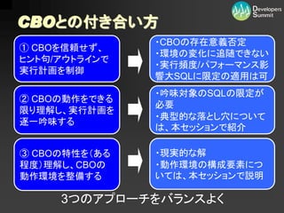 CBOとの付き合い方
               ・CBOの存在意義否定
① CBOを信頼せず、
               ・環境の変化に追随できない
ヒント句/アウトラインで
               ・実行頻度/パフォーマンス影
実行計画を制御
               響大SQLに限定の適用は可
               ・吟味対象のSQLの限定が
② CBOの動作をできる
               必要
限り理解し、実行計画を
               ・典型的な落とし穴について
逐一吟味する
               は、本セッションで紹介

③ CBOの特性を（ある   ・現実的な解
程度）理解し、CBOの    ・動作環境の構成要素につ
動作環境を整備する      いては、本セッションで説明

     3つのアプローチをバランスよく
 
