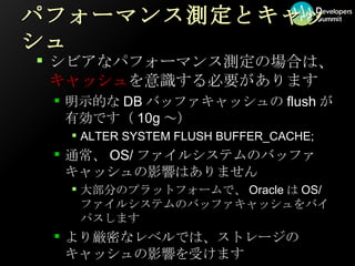 パフォーマンス測定とキャッシュ シビアなパフォーマンス測定の場合は、 キャッシュ を意識する必要があります 明示的なDBバッファキャッシュのflushが有効です（10g～） ALTER SYSTEM FLUSH BUFFER_CACHE; 通常、OS/ファイルシステムのバッファキャッシュの影響はありません 大部分のプラットフォームで、OracleはOS/ファイルシステムのバッファキャッシュをバイパスします より厳密なレベルでは、ストレージのキャッシュの影響を受けます 