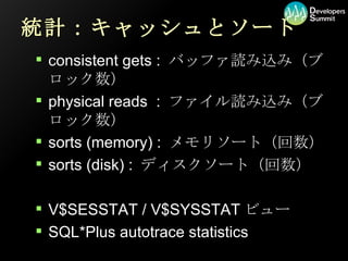 統計：キャッシュとソート consistent gets : バッファ読み込み（ブロック数） physical reads  : ファイル読み込み（ブロック数） sorts (memory) : メモリソート（回数） sorts (disk) : ディスクソート（回数） V$SESSTAT / V$SYSSTATビュー SQL*Plus autotrace statistics 