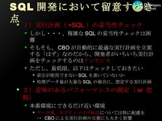 SQL開発において留意すべき点 １）実行計画（ +SQL ）の妥当性チェック しかし・・・、複雑な SQL の妥当性チェックは困難 そもそも、 CBO が自動的に最適な実行計画を立案する「はず」なのだから、開発者がいちいち実行計画をチェックするのは ナンセンス ただし、最低限、以下はチェックしておきたい 索引が使用できない SQL を書いていないか 処理データ量が大量な SQL の場合に、想定する実行計画 ２）意味のあるパフォーマンスの測定（ or  把握） 本番環境にできるだけ近い環境 データ量、オプティマイザ統計 については特に配慮を ->  CBO による実行計画の立案にも大きく影響 キャッシュを意識した性能測定が必要な場合も 