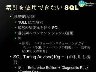 索引を使用できないSQL 典型的な例 NULL値の検索 暗黙の型変換を伴うSQL 索引列へのファンクションの適用 等 参考： 「パフォーマンスチューニングガイド」->「SQLチューニングの概要」->「効率的なSQL文の開発」 SQL Tuning Advisor(10g～)の利用も検討 要： Enterprise Edition + Diagnostic Pack +Tuning Pack 