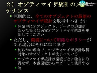 ２）オプティマイザ統計のメンテナンス 原則的に、 全てのオブジェクトの最新のオプティマイザ統計 を取得すべきです 開発中にオブジェクト、データの追加があった場合は適宜オプティマイザ統計を更新してください ただし、 環境について 明確なポリシー がある場合はそれに準じます 何らかの理由で、オプティマイザ統計取得対象のオブジェクトが決まっている オプティマイザ統計は環境ごとに独自に取得せず、本番環境からコピーして使用する 等 