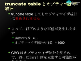 truncate table とオプティマイザ統計 truncate tableしてもオプティマイザ統計は 更新されません よって、以下のような事態が発生しえます 実際の行数 = 0 オプティマイザ統計の行数 = 1000 CBOはオプティマイザ統計を見るので、誤った実行計画を立案する可能性があります 
