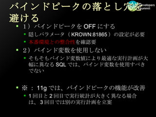 バインドピークの落とし穴を避ける １）バインドピークを OFF にする 隠しパラメータ（ KROWN:81865 ）の設定が必要 本番環境との整合性 を確認要 ２）バインド変数を使用しない そもそもバインド変数値により最適な実行計画が大幅に異なる SQL では、バインド変数を使用すべきでない ※ ： 11g では、バインドピークの機能が改善 1 回目と 2 回目で実行統計が大きく異なる場合は、 3 回目では別の実行計画を立案 