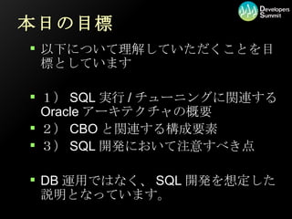 本日の目標 以下について理解していただくことを目標としています １）SQL実行/チューニングに関連するOracleアーキテクチャの概要 ２）CBOと関連する構成要素 ３）SQL開発において注意すべき点 DB運用ではなく、SQL開発を想定した説明となっています。 