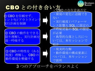 CBO との付き合い方 ①  CBO を信頼せず、 ヒント句 / アウトラインで 実行計画を制御 ②  CBO の動作をできる 限り理解し、実行計画を 逐一吟味する ③  CBO の特性を（ある 程度）理解し、 CBO の 動作環境を整備する ・ CBO の存在意義否定 ・環境の変化に追随できない ・実行頻度 / パフォーマンス影響大 SQL に限定の適用は可 ・吟味対象の SQL の限定が必要 ・典型的な落とし穴については、本セッションで紹介 ・現実的な解 ・動作環境の構成要素については、本セッションで説明 3 つのアプローチをバランスよく 