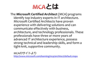 The Microsoft Certified ArchitectMicrosoft Certified Architect (MCA) programs
identify top industry experts in IT architecture.
Microsoft Certified Architects have provenMicrosoft Certified Architects have proven
experience with delivering solutions and can
communicate effectively with business,
architecture, and technology professionals. These
professionals have three or more years of
advanced IT architecture experience, possess
strong technical and leadership skills, and form astrong technical and leadership skills, and form a
tight-knit, supportive community.
MCAのサイトより
http://www.microsoft.com/learning/mcp/architect/default.mspx
 