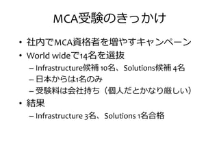 MCA受験のきっかけ
• 社内でMCA資格者を増やすキャンペーン
• World wideで14名を選抜• World wideで14名を選抜
– Infrastructure候補 10名、Solutions候補 4名
– 日本からは1名のみ
– 受験厄は会社持 （持人だとかなり厳しい）
• 結果• 結果
– Infrastructure 3名、Solutions 1名合格
 