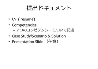 提出ドキュメント
• CV ( resume)
• Competencies• Competencies
– ７つのコンピテンシー について記述
• Case Study/Scenario & Solution
• Presentation Slide （任意）
 