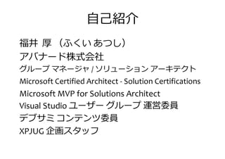 自己紹介
福井 厚 （ふくい あつし）
アバナード株式会社アバナード株式会社
グループ マネージャ / ソリューション アーキテクト
Microsoft Certified Architect - Solution Certifications
Microsoft MVP for Solutions Architect
Visual Studio ユーザー グループ 運営委員Visual Studio ユーザー グループ 運営委員
デブサミ コンテンツ委員
XPJUG 企画スタッフ
 
