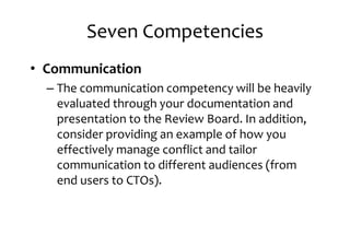 Seven Competencies
• Communication
– The communication competency will be heavily– The communication competency will be heavily
evaluated through your documentation and
presentation to the Review Board. In addition,
consider providing an example of how you
effectively manage conflict and tailor
communication to different audiences (fromcommunication to different audiences (from
end users to CTOs).
 