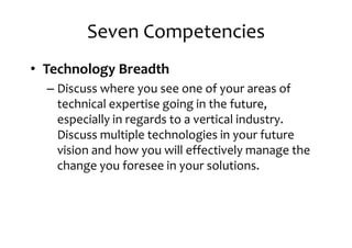 Seven Competencies
• Technology Breadth
– Discuss where you see one of your areas of– Discuss where you see one of your areas of
technical expertise going in the future,
especially in regards to a vertical industry.
Discuss multiple technologies in your future
vision and how you will effectively manage the
change you foresee in your solutions.change you foresee in your solutions.
 