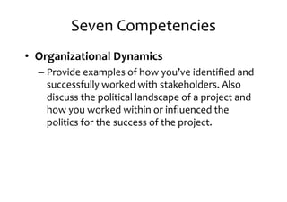 Seven Competencies
• Organizational Dynamics
– Provide examples of how you’ve identified and– Provide examples of how you’ve identified and
successfully worked with stakeholders. Also
discuss the political landscape of a project and
how you worked within or influenced the
politics for the success of the project.
 