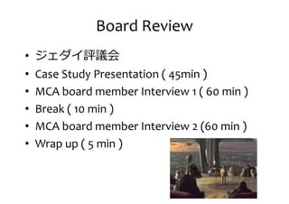 Board Review
• ジェダイ評議会
• Case Study Presentation ( 45min )• Case Study Presentation ( 45min )
• MCA board member Interview 1 ( 60 min )
• Break ( 10 min )
• MCA board member Interview 2 (60 min )
• Wrap up ( 5 min )
 