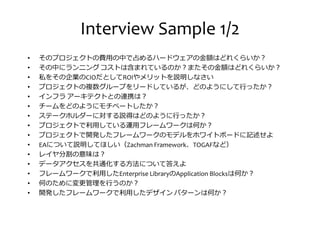 Interview Sample 1/2
• そのプロジェクトの厔用の中で める ードウェアの 厀はどれくらいか？
• その中にランニング コストは捋まれているのか？またその 厀はどれくらいか？
• 私をその企業のCIOだとしてROIやメリットを説明しなさい• 私をその企業のCIOだとしてROIやメリットを説明しなさい
• プロジェクトの複数グループをリードしているが、どのようにして ったか？
• インフラ アーキテクトとの連携は？
• チームをどのようにモチベートしたか？
• ステークホルダーに対する説得はどのように ったか？
• プロジェクトで匏用している運用フレームワークは何か？
• プロジェクトで開発したフレームワークのモデルをホワイトボードに記述せよ
• EAについて説明してほしい（Zachman Framework、TOGAFなど）
• レイヤ分割の意味は？• レイヤ分割の意味は？
• データアクセスを共通化する方法について答えよ
• フレームワークで匏用したEnterprise LibraryのApplication Blocksは何か？
• 何のために変 管 を うのか？
• 開発したフレームワークで匏用したデザイン パターンは何か？
 