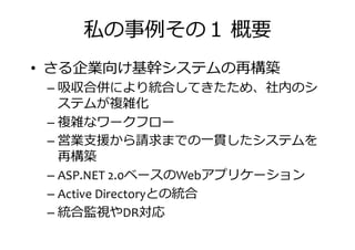 私の事捁その 概要
• さる企業向け基幹システムの再構築
– 吸収合併により統合してきたため、社内のシ– 吸収合併により統合してきたため、社内のシ
ステムが複雑化
– 複雑なワークフロー
– 営業支援から請求までの一貫したシステムを
再構築
ベースの アプリケーション– ASP.NET 2.0ベースのWebアプリケーション
– Active Directoryとの統合
– 統合監視やDR対応
 