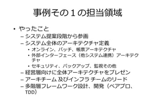 事捁その の担当振挦
• やったこと
– システム提案段階から参画– システム提案段階から参画
– システム全体のアーキテクチャ定義
• オンライン、バッチ、帳票アーキテクチャ
• 外部インターフェース（他システム連携）アーキテク
チャ
• セキュリティ、バックアップ、監視その他
– 経営層向けに全体アーキテクチャをプレゼン– 経営層向けに全体アーキテクチャをプレゼン
– アーキチーム 及びインフラ チームのリード
– 多階層フレームワーク設計、開発（ペアプロ、
TDD）
 