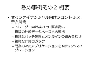 私の事捁その２ 概要
• さるファイナンシャル向けフロント シス
テム開発テム開発
– トレーダー向けなのでUI要求高い
– 複数の外部データベースとの連携
– 複雑なバッチ叀 とオンラインの匢み合わせ
– 複雑な計算ロジック– 複雑な計算ロジック
– 既存のWebアプリケーションを.NET 2.0へマイ
グレーション
 