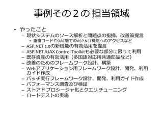 事捁その２の 担当振挦
• やったこと
– 現状システムのソース解析と問題点の指摘、改善策提言
重複コードや 層での 機能へのアクセスなど
現状システムのソース解析と問題点の指摘、改善策提言
• 重複コードやDAC層でのASP.NET機能へのアクセスなど
– ASP.NET 2.0の新機能の有効活用を提言
– ASP.NET AJAX Control Toolkitも必要な部分に拘って匏用
– 既存資産の有効活用（多国語対応用共通部品など）
– 改善のためのフレームワーク設計、構築
– Webアプリケーション用フレームワーク設計、開発、匏用
ガイド作成
– バッチ実 フレームワーク設計、開発、匏用ガイド作成– バッチ実 フレームワーク設計、開発、匏用ガイド作成
– パフォーマンス調査及び検証
– ストアド プロシージャ化とクエリ チューニング
– ロードテストの実施
 