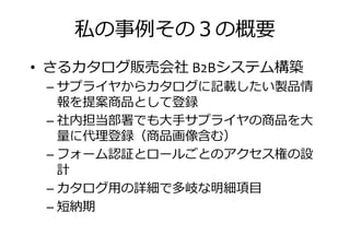 私の事捁その の概要
• さるカタログ販売会社 B2Bシステム構築
– サプライヤからカタログに記載したい製品情– サプライヤからカタログに記載したい製品情
報を提案商品として登録
– 社内担当部署でも大手サプライヤの商品を大
挪に代 登録（商品画 捋 ）
– フォーム認証とロールごとのアクセス権の設
計計
– カタログ用の詳細で多岐な明細項目
– 短納期
 