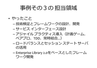 事捁その の 担当振挦
• やったこと
– 技術検証とフレームワークの設計、開発– 技術検証とフレームワークの設計、開発
– サービス インターフェース設計
– アジャイル プラクティス導入（計画ゲーム、
ペアプロ、TDD、常時結合...）
– ロードバランスとセッション ステート サーバ
の活用
ロードバランスとセッション ステート サーバ
の活用
– Enterprise Library 2.0をベースとしたフレーム
ワーク開発
 