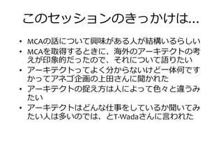 このセッションのきっかけは…
• MCAの話について興味がある人が結構いるらしい
• MCAを取得するときに、海外のアーキテクトの考• MCAを取得するときに、海外のアーキテクトの考
えが印象的だったので、それについて語りたい
• アーキテクトってよく分からないけど一体何です
かってアネゴ企画の上田さんに聞かれた
• アーキテクトの捉え方は人によって色々と違うみ
たい
• アーキテクトはどんな仕事をしているか聞いてみ• アーキテクトはどんな仕事をしているか聞いてみ
たい人は多いのでは、とT-Wadaさんに言われた
 