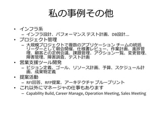 私の事捁その他
• インフラ系
– インフラ設計、パフォーマンス テスト計画、DB設計…
• プロジェクト管• プロジェクト管
– 大規模プロジェクトで複数のアプリケーション チームの統括
リーダーとして朝会開催、仕様書レビュー、作業計画、進捗管
、 推との定捁会議、挜題管 、アクション一 、変 管 、
揃县管 、揃县調査、テスト計画
• 営業支援ツール開発
– ビジョン定義、ゴール、リソース計画、予算、スケジュール計
画、成果物定義
• 提案活動• 提案活動
– RFI回答、RFP提案、アーキテクチャ ブループリント
• これ以外にマネージャの仕事もあります
– Capability Build, Career Manage, Operation Meeting, Sales Meeting
 