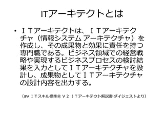 ITアーキテクトとは
• ＩＴアーキテクトは、ＩＴアーキテク
チャ（情報システム アーキテクチャ）をチャ（情報システム アーキテクチャ）を
作成し、その成果物と効果に責任を持つ
掭挋厯である。ビジネス振挦での経営勛
や実現するビジネスプロセスの検挎結
果を入 としてＩＴアーキテクチャを設
計し、成果物としてＩＴアーキテクチャ計し、成果物としてＩＴアーキテクチャ
の設計内卣を出 する。
（IPA ＩＴスキル標準Ⓡ Ｖ２ ＩＴアーキテクト解説書 ダイジェストより）
 